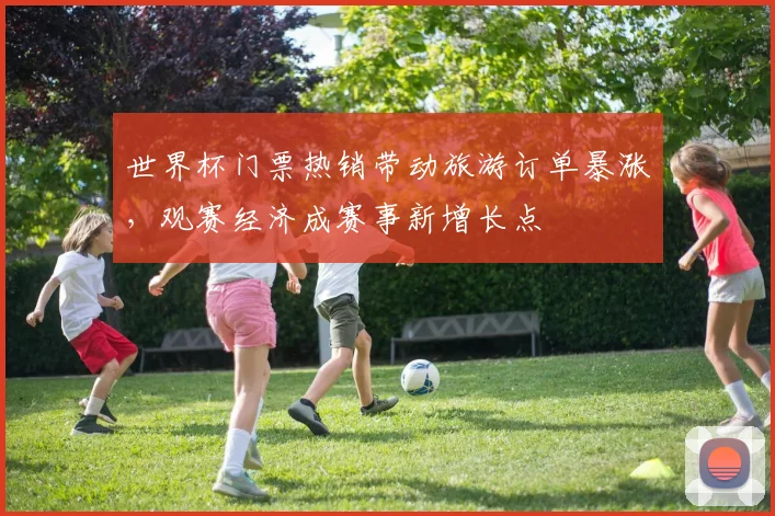 世界杯门票热销带动旅游订单暴涨，观赛经济成赛事新增长点