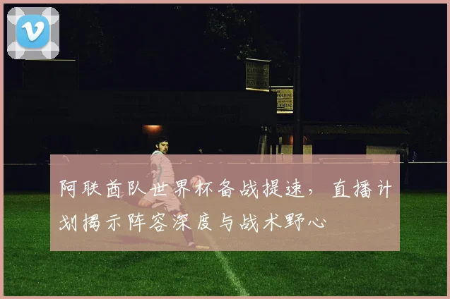 阿联酋队世界杯备战提速，直播计划揭示阵容深度与战术野心