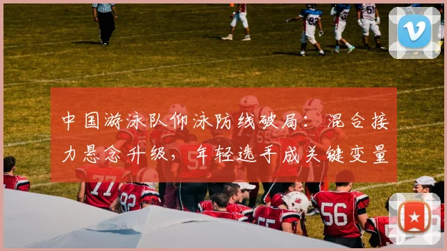 中国游泳队仰泳防线破局：混合接力悬念升级，年轻选手成关键变量