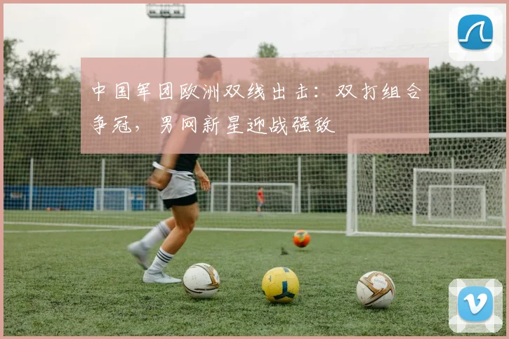中国军团欧洲双线出击：双打组合争冠，男网新星迎战强敌