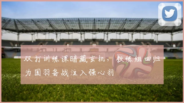 双打训练课暗藏玄机，教练组回归为国羽备战注入强心剂