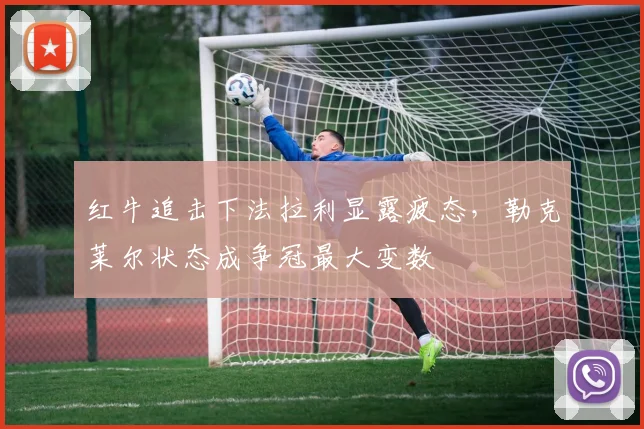 红牛追击下法拉利显露疲态，勒克莱尔状态成争冠最大变数