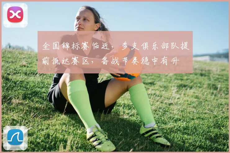 全国锦标赛临近，多支俱乐部队提前抵达赛区，备战节奏稳中有升