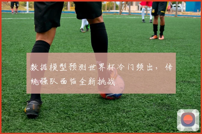 数据模型预测世界杯冷门频出，传统强队面临全新挑战