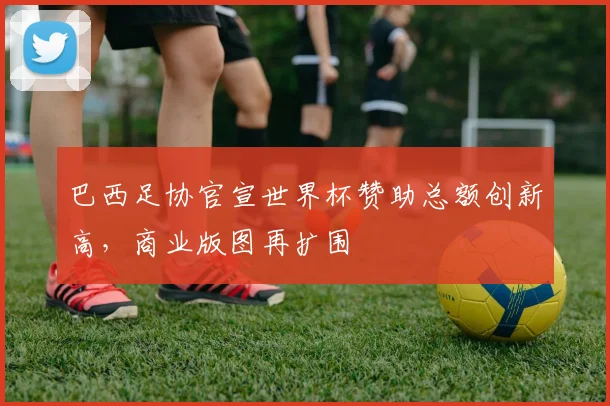 巴西足协官宣世界杯赞助总额创新高，商业版图再扩围