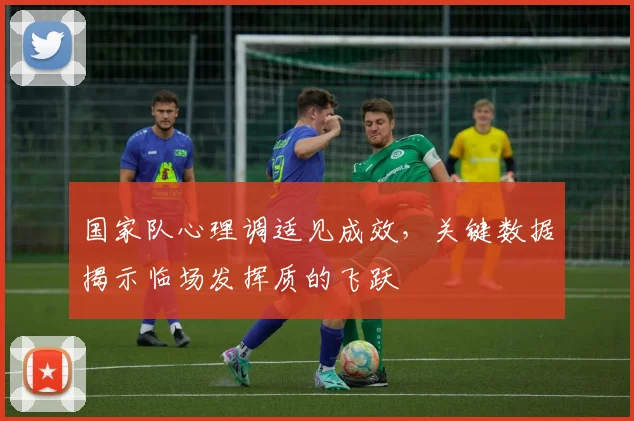 国家队心理调适见成效，关键数据揭示临场发挥质的飞跃