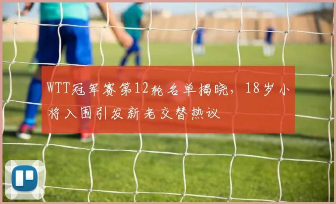 WTT冠军赛第12轮名单揭晓，18岁小将入围引发新老交替热议