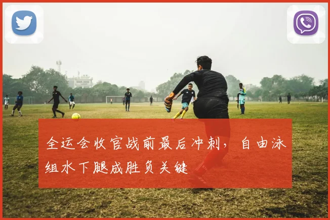 全运会收官战前最后冲刺，自由泳组水下腿成胜负关键