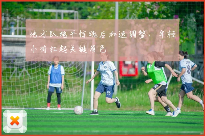 地方队绝平惊魂后加速调整，年轻小将扛起关键角色