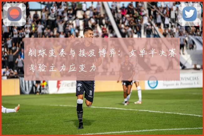 削球变奏与接发博弈：女单半决赛考验主力应变力