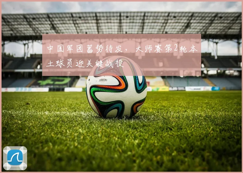 中国军团蓄势待发，大师赛第2轮本土球员迎关键战役
