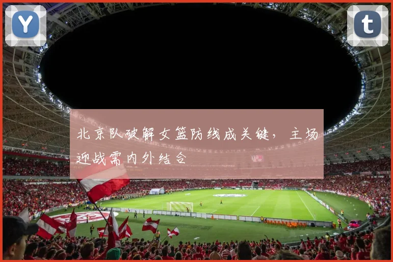北京队破解女篮防线成关键，主场迎战需内外结合