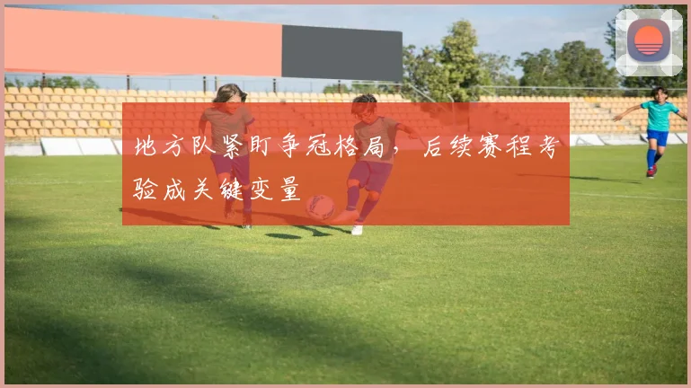 地方队紧盯争冠格局，后续赛程考验成关键变量