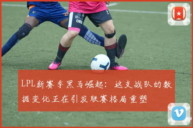 LPL新赛季黑马崛起：这支战队的数据变化正在引发联赛格局重塑