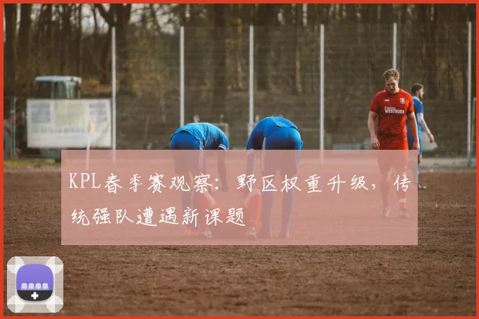 KPL春季赛观察：野区权重升级，传统强队遭遇新课题