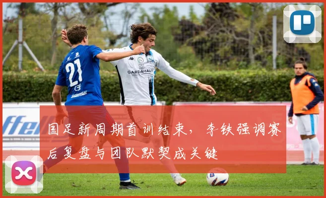 国足新周期首训结束,李铁强调赛后复盘与团队默契成关键