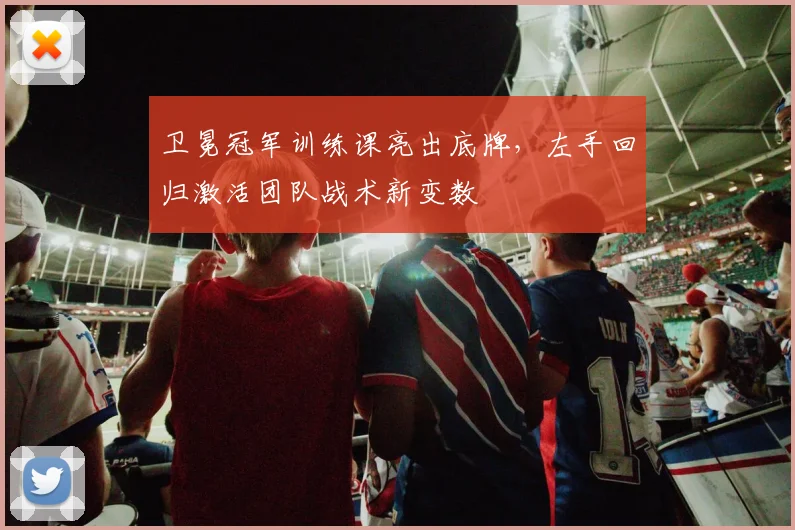 卫冕冠军训练课亮出底牌，左手回归激活团队战术新变数