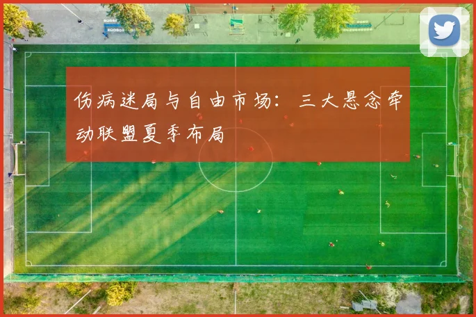 伤病迷局与自由市场：三大悬念牵动联盟夏季布局