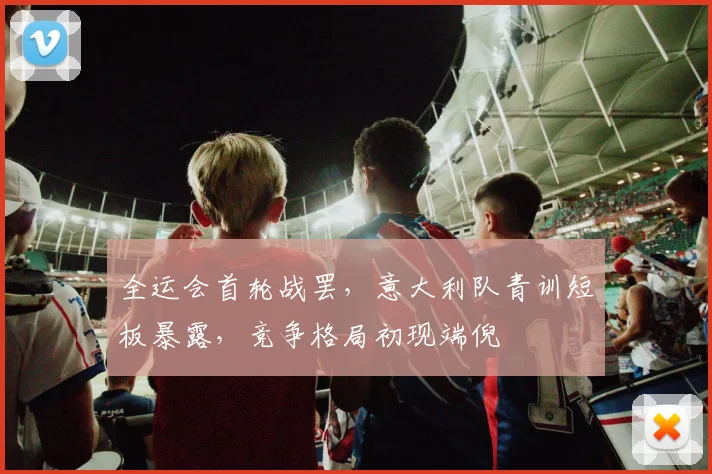 全运会首轮战罢，意大利队青训短板暴露，竞争格局初现端倪
