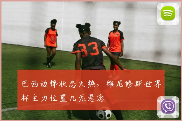巴西边锋状态火热，维尼修斯世界杯主力位置几无悬念
