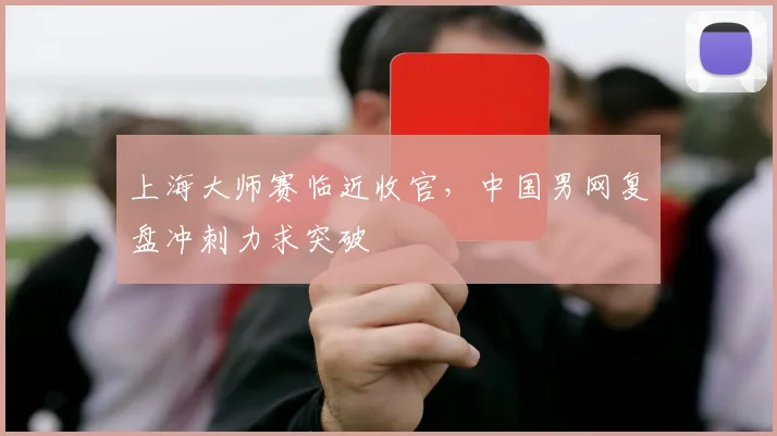 上海大师赛临近收官，中国男网复盘冲刺力求突破