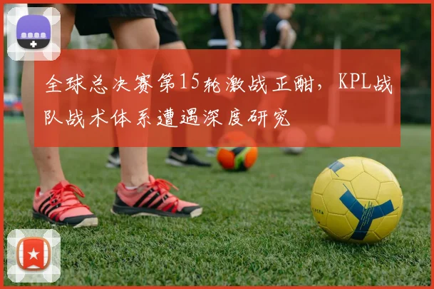 全球总决赛第15轮激战正酣，KPL战队战术体系遭遇深度研究