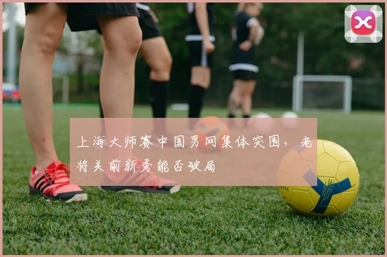 上海大师赛中国男网集体突围，老将关前新秀能否破局